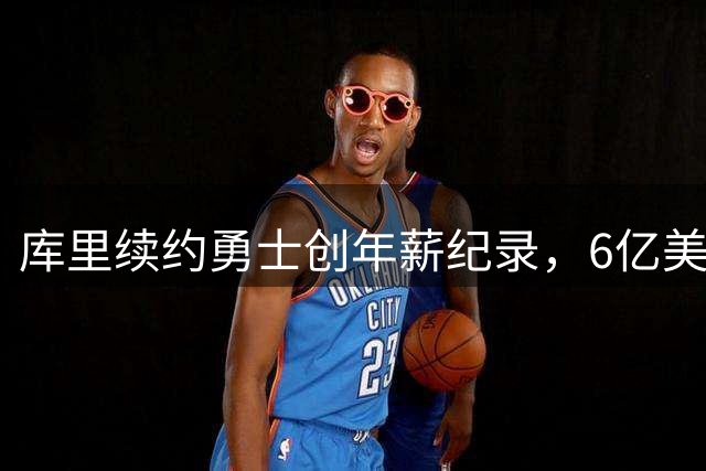 库里续约勇士创年薪纪录，6亿美元成NBA历史第一人